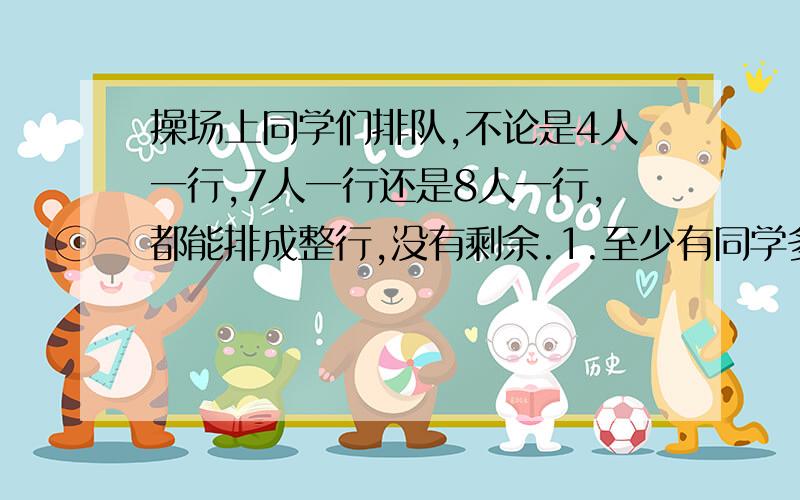 操场上同学们排队,不论是4人一行,7人一行还是8人一行,都能排成整行,没有剩余.1.至少有同学多少人?2.如果人数在120—180之间,那么有同学多少人?要回答两个问题!