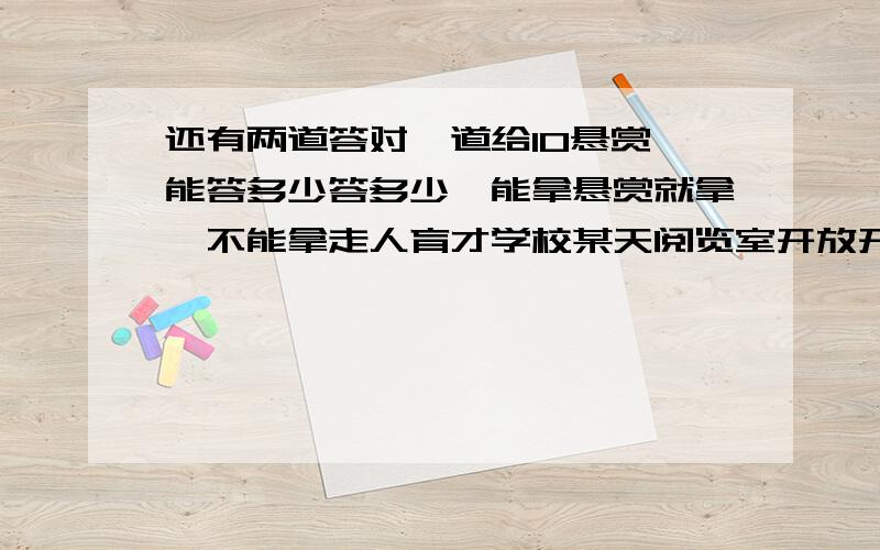 还有两道答对一道给10悬赏,能答多少答多少,能拿悬赏就拿,不能拿走人育才学校某天阅览室开放开始每人一个座位正好满座学生走了八分之一后又进来21人这时座位不够有12人学生每人两个合