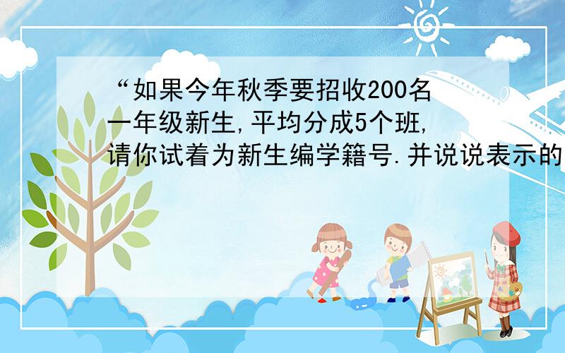 “如果今年秋季要招收200名一年级新生,平均分成5个班,请你试着为新生编学籍号.并说说表示的含义.”这是我在暑假数学作业书上找到的,怎么感觉发错地方啦?