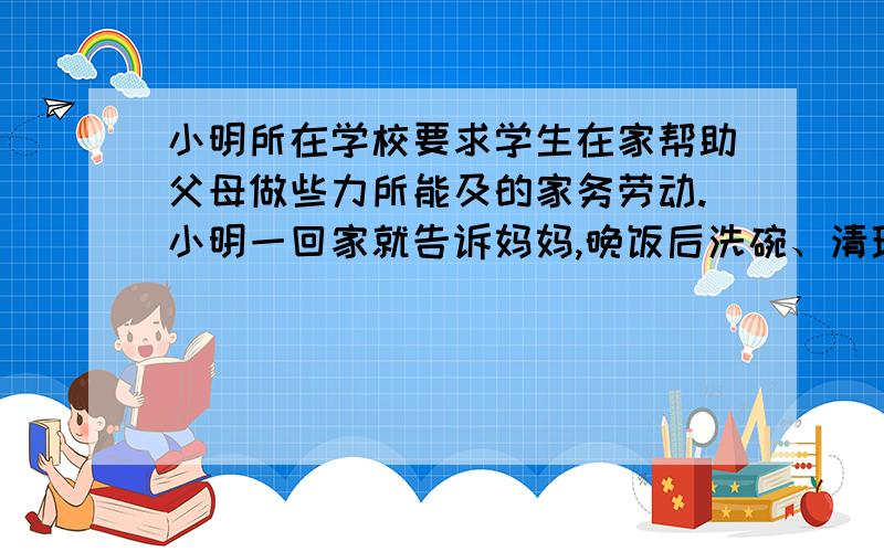 小明所在学校要求学生在家帮助父母做些力所能及的家务劳动.小明一回家就告诉妈妈,晚饭后洗碗、清理厨房等家务由他做,但希望能得到一些指导.晚饭后,妈妈对小明说：“可以用洗洁精清