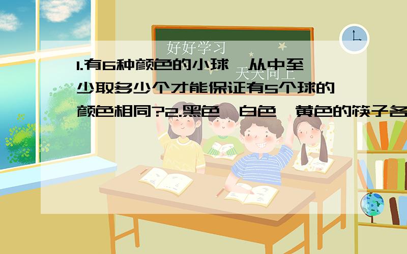 1.有6种颜色的小球,从中至少取多少个才能保证有5个球的颜色相同?2.黑色、白色、黄色的筷子各有8根,混杂地放在一起,黑暗中想从这些筷子中取出颜色不同的两双筷子.问至少要取多少根才能