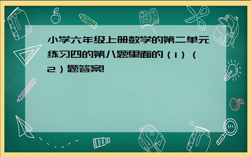 小学六年级上册数学的第二单元练习四的第八题里面的（1）（2）题答案!