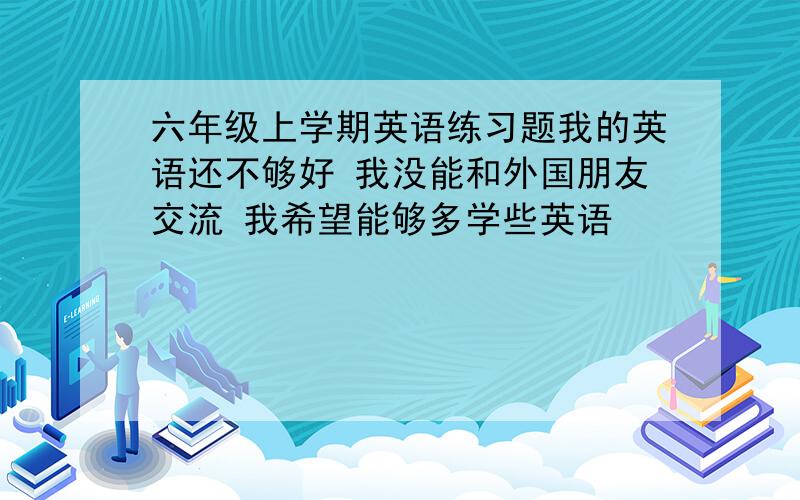 六年级上学期英语练习题我的英语还不够好 我没能和外国朋友交流 我希望能够多学些英语