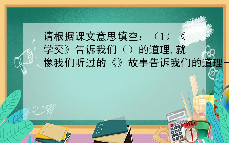 请根据课文意思填空：（1）《学奕》告诉我们（）的道理,就像我们听过的《》故事告诉我们的道理一样.