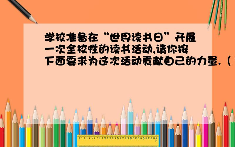 学校准备在“世界读书日”开展一次全校性的读书活动,请你按下面要求为这次活动贡献自己的力量.（1）请你给这次活动命一个名,以体现活动主题.___________________________________ （2）请你向活