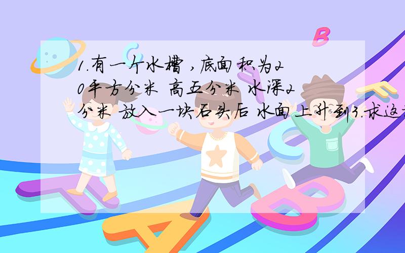 1.有一个水槽 ,底面积为20平方分米 高五分米 水深2分米 放入一块石头后 水面上升到3.求这块石头的体积2 .看一本250页的书,第一天看了全书的五分之一 第二天看了余下的四分之一 第三天应该