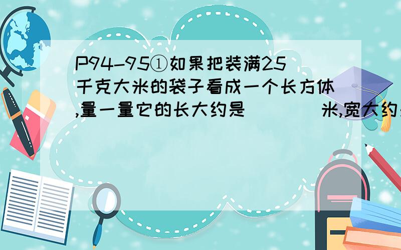 P94-95①如果把装满25千克大米的袋子看成一个长方体,量一量它的长大约是____米,宽大约是____米,高大约是____米,算出它的体积大约是____m³.②某仓库的长是8米,宽是5米,高是3米,它能容纳的物