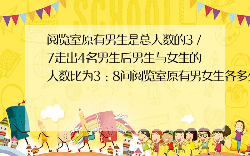 阅览室原有男生是总人数的3／7走出4名男生后男生与女生的人数比为3：8问阅览室原有男女生各多少人?