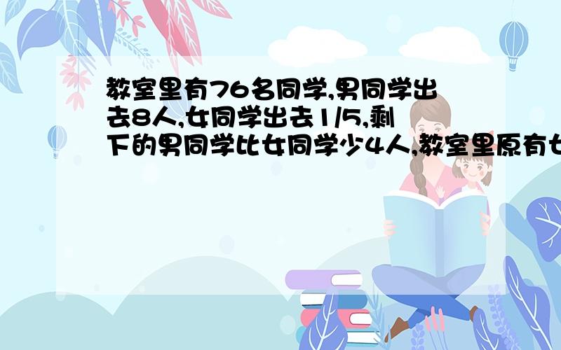 教室里有76名同学,男同学出去8人,女同学出去1/5,剩下的男同学比女同学少4人,教室里原有女同学多少人?（用算术解）