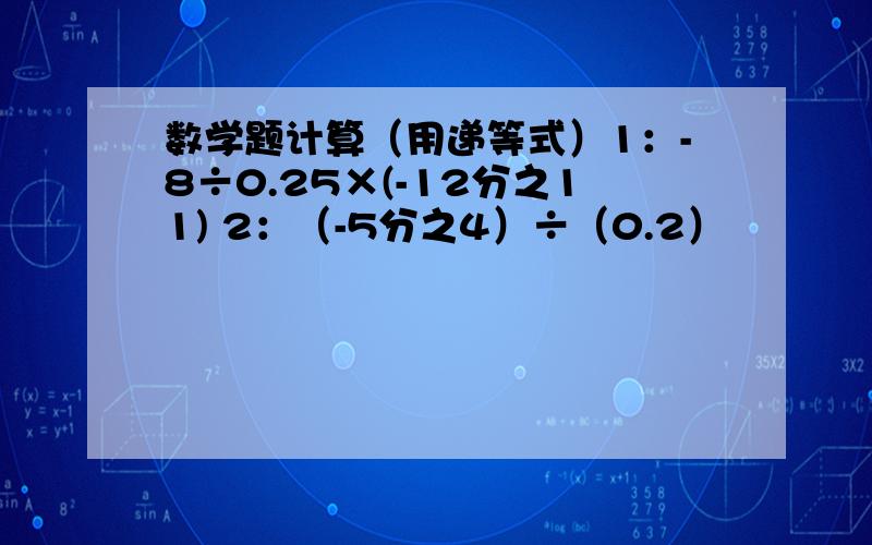 数学题计算（用递等式）1：-8÷0.25×(-12分之11) 2：（-5分之4）÷（0.2）