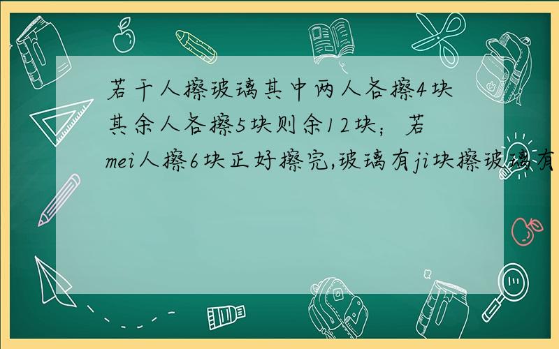 若干人擦玻璃其中两人各擦4块其余人各擦5块则余12块；若mei人擦6块正好擦完,玻璃有ji块擦玻璃有多少人/要把方程列详细点 ,急