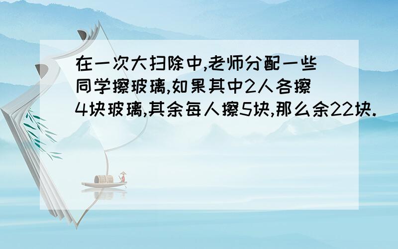 在一次大扫除中,老师分配一些同学擦玻璃,如果其中2人各擦4块玻璃,其余每人擦5块,那么余22块.