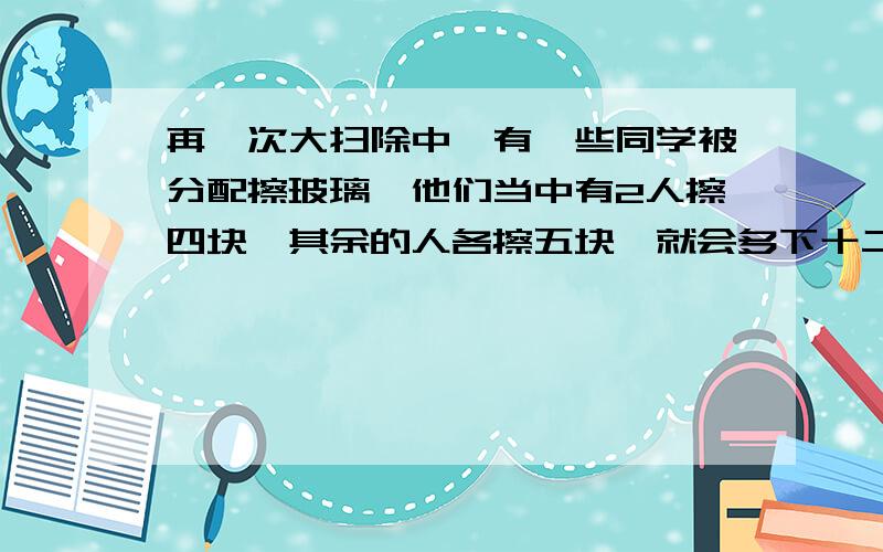 再一次大扫除中,有一些同学被分配擦玻璃,他们当中有2人擦四块,其余的人各擦五块,就会多下十二块玻璃没有人擦,如果每人擦六块,刚好擦完,擦玻璃的人有多少人,玻璃共有多少块?