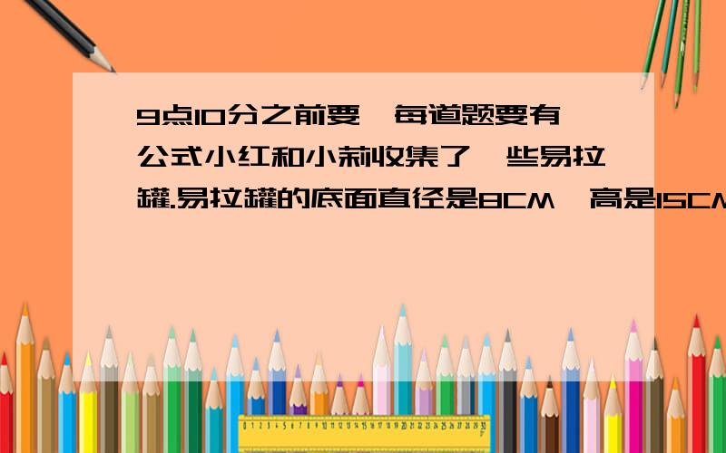 9点10分之前要,每道题要有公式小红和小莉收集了一些易拉罐.易拉罐的底面直径是8CM,高是15CM.我们一共收集了50个做这些易拉罐至少需要用多少平方分米的铝皮?（得数保留整十平方分米）小