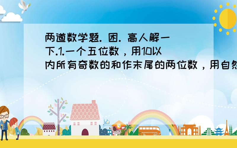 两道数学题. 困. 高人解一下.1.一个五位数，用10以内所有奇数的和作末尾的两位数，用自然数中最小的偶数作百位上的数，用一位数中最大的合数作最高位上的数，千位上是自然数中最小的