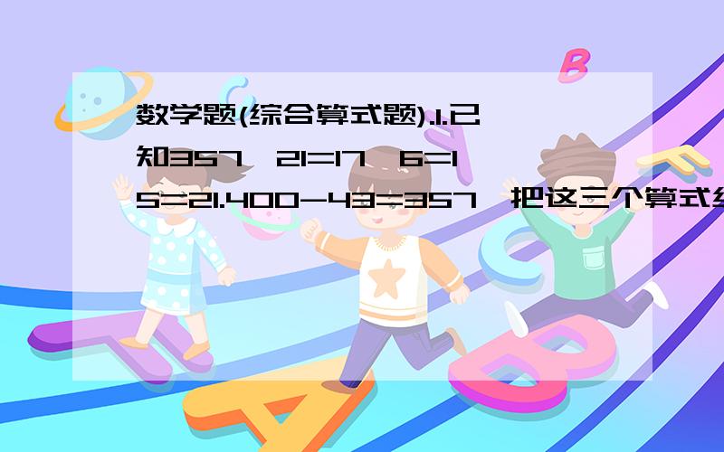 数学题(综合算式题).1.已知357÷21=17,6=15=21.400-43=357,把这三个算式组成一个综合算式是( ).2.甲.丙两数的和是48,甲数比丙数大32,丙数是多少?(列综合算式)3.已知240÷8=30,132+30=162,262-162=100把这三个算