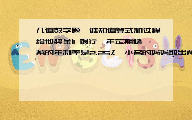 几道数学题,谁知道算式和过程给他奖金!1 银行一年定期储蓄的年利率是2.25%,小名的妈妈取出两年到期的本金及利息时,扣除了利息税54元,小名的妈妈存入本金多少元?2 银行一年定期储蓄的年