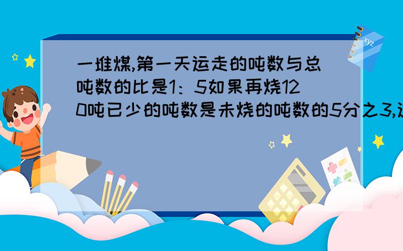 一堆煤,第一天运走的吨数与总吨数的比是1：5如果再烧120吨已少的吨数是未烧的吨数的5分之3,这吨煤有几吨