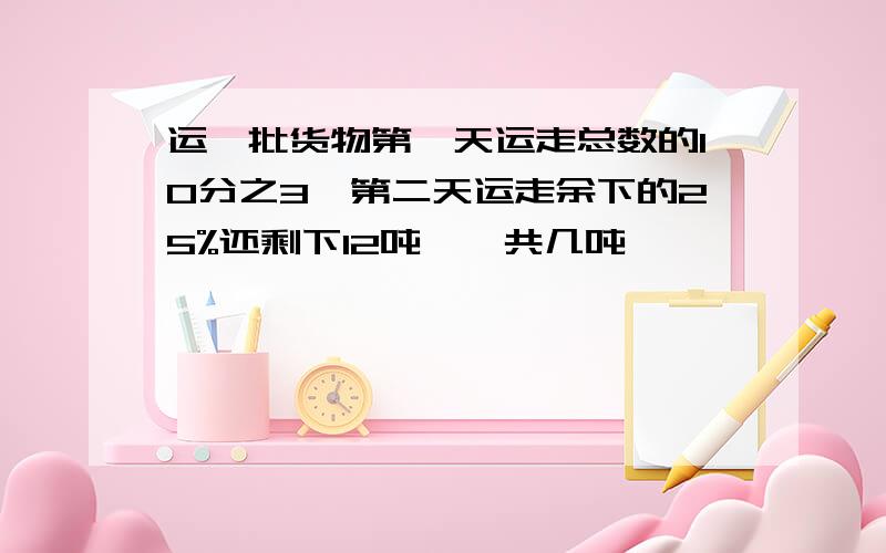 运一批货物第一天运走总数的10分之3,第二天运走余下的25%还剩下12吨,一共几吨