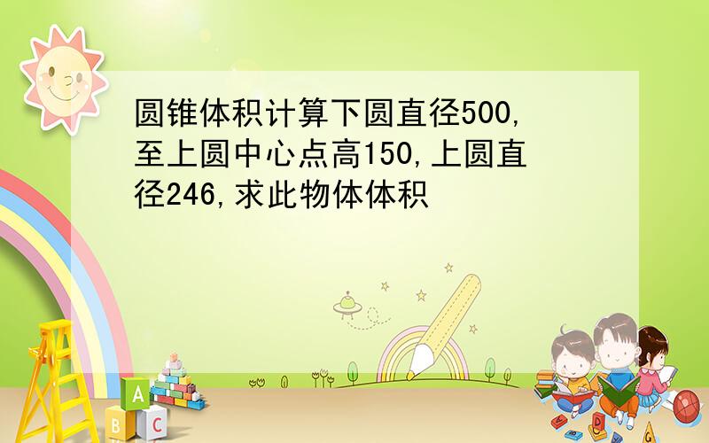 圆锥体积计算下圆直径500,至上圆中心点高150,上圆直径246,求此物体体积