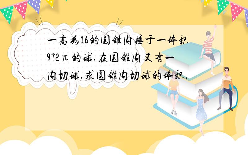 一高为16的圆锥内接于一体积972π的球,在圆锥内又有一内切球,求圆锥内切球的体积.