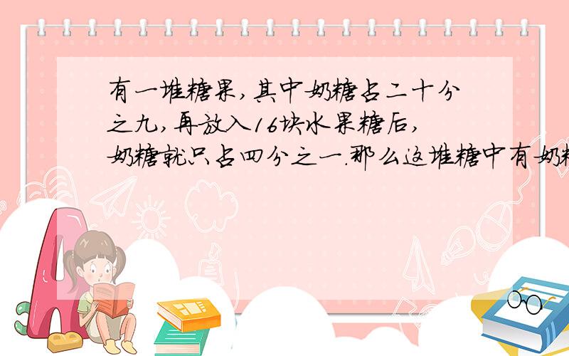 有一堆糖果,其中奶糖占二十分之九,再放入16块水果糖后,奶糖就只占四分之一.那么这堆糖中有奶糖多少块?（不用解答,只需再举出一个例子,并用这种思路解决）顺便再帮我解决另一个问题吧