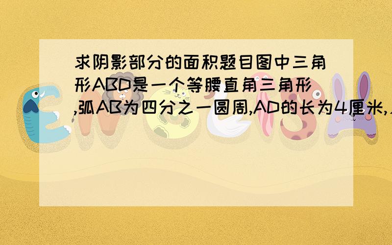 求阴影部分的面积题目图中三角形ABD是一个等腰直角三角形,弧AB为四分之一圆周,AD的长为4厘米,∠DBC是直角,BC的长为6厘米,阴影部分的面积是多少平方厘米?