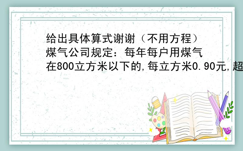 给出具体算式谢谢（不用方程）煤气公司规定：每年每户用煤气在800立方米以下的,每立方米0.90元,超过800立方米的,超过部分每立方米1.50元.小明家去年煤气费用超过部分比限额部分的一半少1