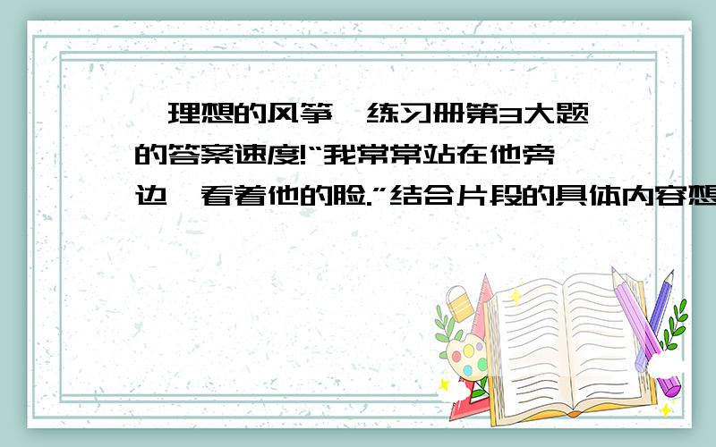 《理想的风筝》练习册第3大题的答案速度!“我常常站在他旁边,看着他的脸.”结合片段的具体内容想象他脸上的神情.