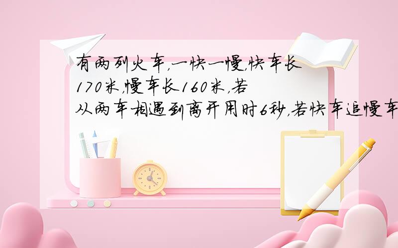 有两列火车，一快一慢，快车长170米，慢车长160米，若从两车相遇到离开用时6秒，若快车追慢车，从追上到离开用时33秒，问两车的速度是多少？