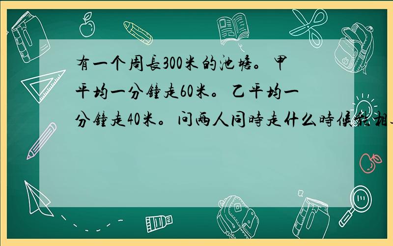 有一个周长300米的池塘。甲平均一分钟走60米。乙平均一分钟走40米。问两人同时走什么时候能相遇，两人相反走什么时候能相遇