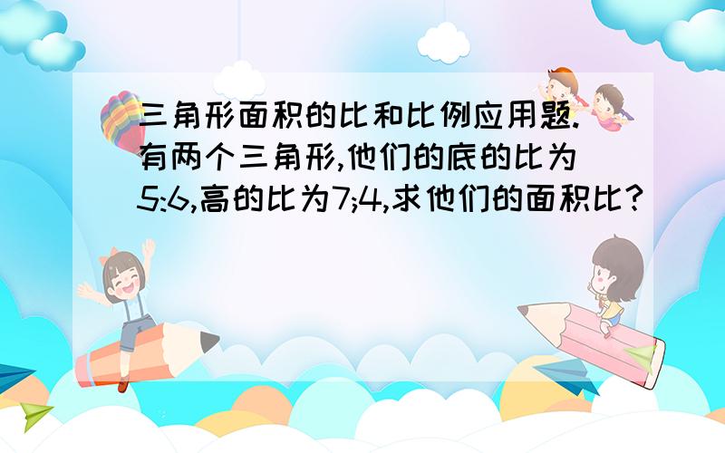 三角形面积的比和比例应用题.有两个三角形,他们的底的比为5:6,高的比为7;4,求他们的面积比?