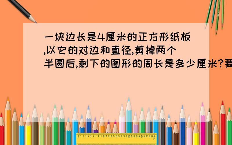 一块边长是4厘米的正方形纸板,以它的对边和直径,剪掉两个半圆后,剩下的图形的周长是多少厘米?要写出每部的理由 原因 求什么