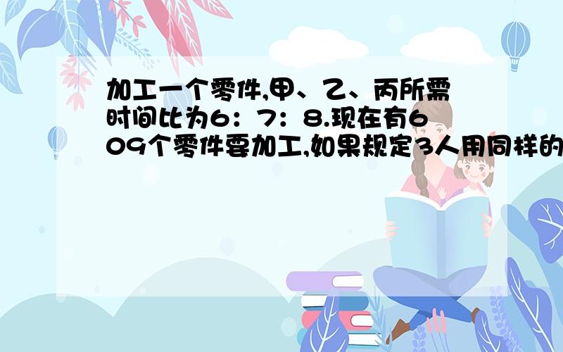 加工一个零件,甲、乙、丙所需时间比为6：7：8.现在有609个零件要加工,如果规定3人用同样的时间完成任务,他们各应加工多少个?