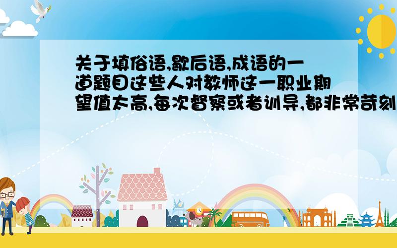 关于填俗语,歇后语,成语的一道题目这些人对教师这一职业期望值太高,每次督察或者训导,都非常苛刻,有时候甚至到了“ ”的地步,简直让人觉得无所适从.请在引号中填入俗语,歇后语,成语或