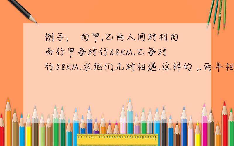 例子； 向甲,乙两人同时相向而行甲每时行68KM,乙每时行58KM.求他们几时相遇.这样的 ,.两车相遇的 两人相遇的 快啦%>_