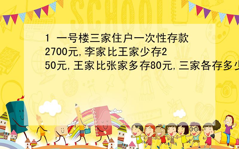 1 一号楼三家住户一次性存款2700元,李家比王家少存250元,王家比张家多存80元,三家各存多少元?2 一个笼子能容纳18只同样大的兔子和9只同样大的鸡,或者能容纳14只同样大的兔子和15只同样大的