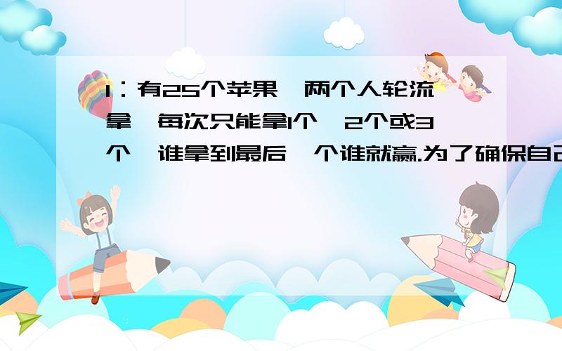 1：有25个苹果,两个人轮流拿,每次只能拿1个,2个或3个,谁拿到最后一个谁就赢.为了确保自己能够获胜,是应该先拿还是后拿、拿多少、之后怎样拿?2：有40块糖,小红和小丽两人轮流取,每人最多