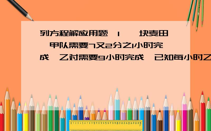 列方程解应用题,1、一块麦田,甲队需要7又2分之1小时完成,乙对需要9小时完成,已知每小时乙队比甲队少收3亩,这块麦田有多少亩?如果乙队的工作效率比原来提高20%,这个队收完这块麦子需要几