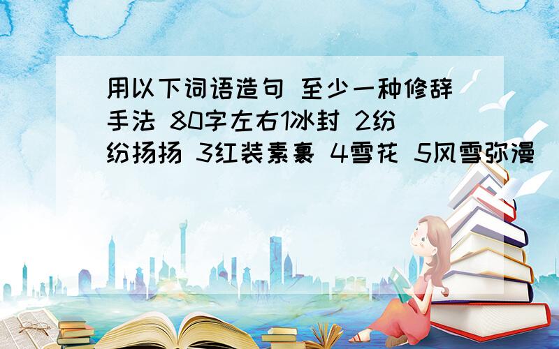 用以下词语造句 至少一种修辞手法 80字左右1冰封 2纷纷扬扬 3红装素裹 4雪花 5风雪弥漫 （雪景）1淋淋沥沥 2乌云密布 3雨点如麻 4狂风暴雨 5雷鸣电闪 6细雨霏霏（雨景）