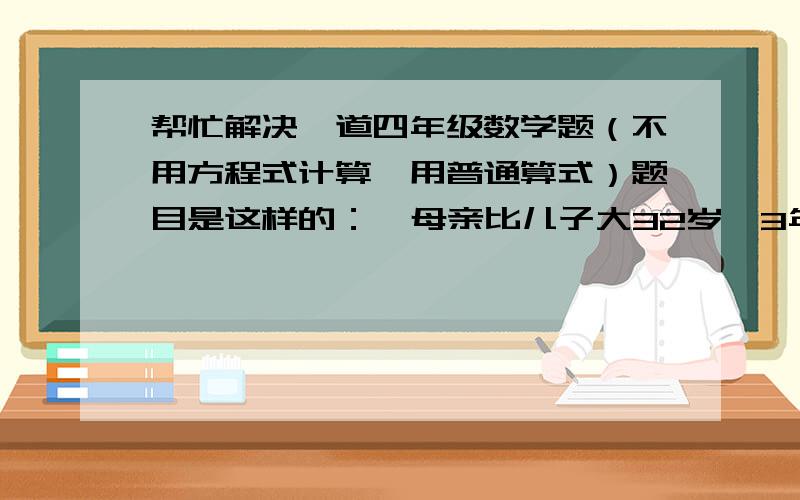 帮忙解决一道四年级数学题（不用方程式计算,用普通算式）题目是这样的：  母亲比儿子大32岁,3年后母亲的年龄是儿子的5倍,儿子今年多少岁?（不用方程式计算,用普通算式）