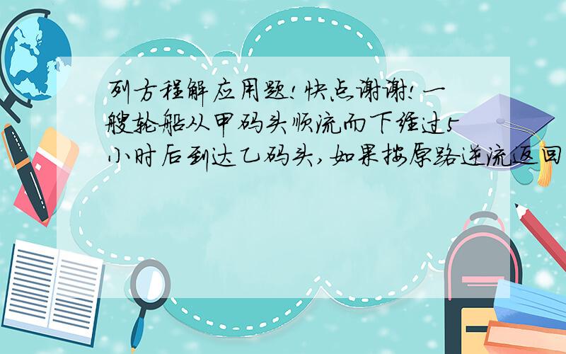 列方程解应用题!快点谢谢!一艘轮船从甲码头顺流而下经过5小时后到达乙码头,如果按原路逆流返回甲码头,需6小时到达.已知水流速度为2km/h,求甲乙两码头的距离.