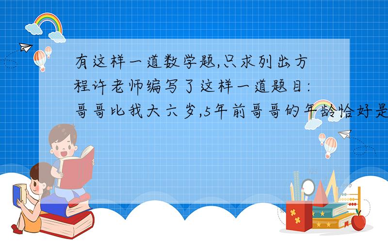 有这样一道数学题,只求列出方程许老师编写了这样一道题目:哥哥比我大六岁,5年前哥哥的年龄恰好是我当时年龄的2倍,设我今年x岁,那么可得方程?只列出方程就行!快