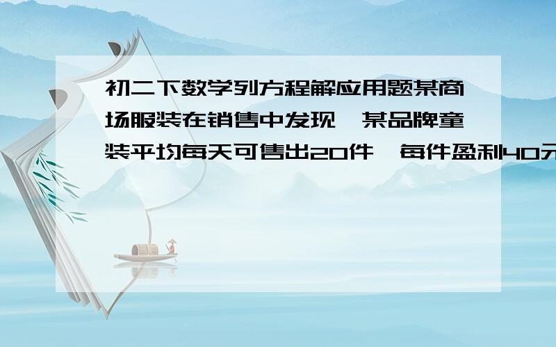 初二下数学列方程解应用题某商场服装在销售中发现,某品牌童装平均每天可售出20件,每件盈利40元.为了迎接活动,商场决定采取降价措施.如果每件童装降价4元,那么平均每天就可多售出8件.要