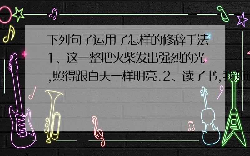 下列句子运用了怎样的修辞手法1、这一整把火柴发出强烈的光,照得跟白天一样明亮.2、读了书,我知道了人类的历史,看到了社会的希望,找到了天空的秘密,探到了地下的矿藏.