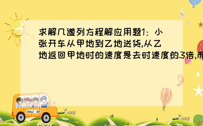 求解几道列方程解应用题1：小张开车从甲地到乙地送货,从乙地返回甲地时的速度是去时速度的3倍,而时间减少了40分钟.小张送货时从甲地到乙地用了多少分钟?2：父亲对儿子说：“当我像你