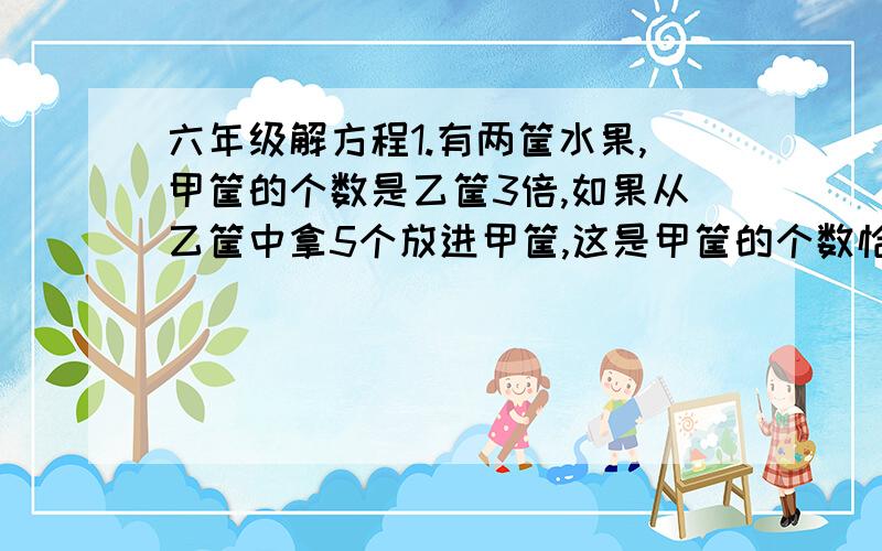 六年级解方程1.有两筐水果,甲筐的个数是乙筐3倍,如果从乙筐中拿5个放进甲筐,这是甲筐的个数恰好是乙筐的5倍,两筐水果共有多少个?2.幼儿园老师把188个水果分给了4个班的小朋友,如果一班