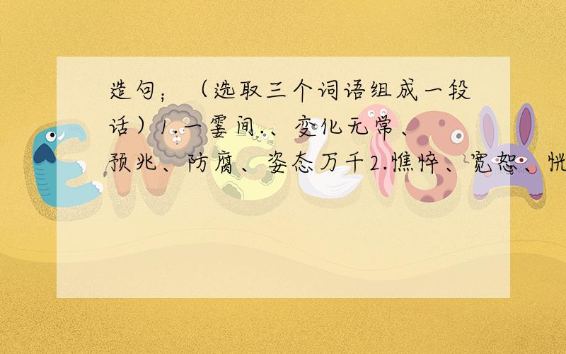 造句；（选取三个词语组成一段话）1.一霎间.、变化无常、预兆、防腐、姿态万千2.憔悴、宽恕、恍然大悟、寂寞、嫌恶3.迸发、冲刺、终极、贮满、旋律4.嘹亮、婉转、静默、迎合、欣欣然5