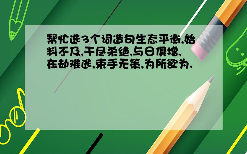 帮忙选3个词造句生态平衡,始料不及,干尽杀绝,与日俱增,在劫难逃,束手无策,为所欲为.