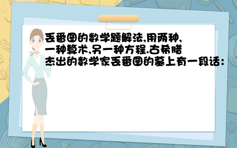 丢番图的数学题解法,用两种,一种算术,另一种方程.古希腊杰出的数学家丢番图的墓上有一段话：“他生命的六分之一是幸福的童年,再活十二分之一,脸上张起了细细的胡须.又过了生命的七分